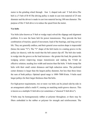 motor to the grinding wheel through four L shaped rods and V belt drive.The 
belt is a V belt of B 45.The driving pulley is made in cast iron material of 25 mm 
diameter and the driven is made in cast iron material having 100 mm diameter. The 
purpose of this V belt drive is to reduce the speed from the motor. 
Vee belts 
Vee belts (also known as V-belt or wedge rope) solved the slippage and alignment 
problem. It is now the basic belt for power transmission. They provide the best 
combination of traction, speed of movement, load of the bearings, and long service 
life. They are generally endless, and their general cross-section shape is trapezoidal 
(hence the name "V"). The "V" shape of the belt tracks in a mating groove in the 
pulley (or sheave), with the result that the belt cannot slip off. The belt also tends 
to wedge into the groove as the load increases—the greater the load, the greater the 
wedging action—improving torque transmission and making the V-belt an 
effective solution, needing less width and tension than flat belts. V-belts trump flat 
belts with their small center distances and high reduction ratios. The preferred 
center distance is larger than the largest pulley diameter, but less than three times 
the sum of both pulleys. Optimal speed range is 1000–7000 ft/min. V-belts need 
larger pulleys for their larger thickness than flat belts. 
For high-power requirements, two or more vee belts can be joined side-by-side in 
an arrangement called a multi-V, running on matching multi-groove sheaves. This 
is known as a multiple-V-belt drive (or sometimes a "classical V-belt drive"). 
V-belts may be homogeneously rubber or polymer throughout, or there may be 
fibers embedded in the rubber or polymer for strength and reinforcement. The 
20 
 