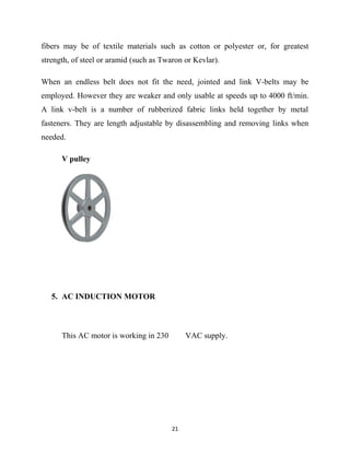 fibers may be of textile materials such as cotton or polyester or, for greatest 
strength, of steel or aramid (such as Twaron or Kevlar). 
When an endless belt does not fit the need, jointed and link V-belts may be 
employed. However they are weaker and only usable at speeds up to 4000 ft/min. 
A link v-belt is a number of rubberized fabric links held together by metal 
fasteners. They are length adjustable by disassembling and removing links when 
needed. 
V pulley 
5. AC INDUCTION MOTOR 
This AC motor is working in 230 VAC supply. 
21 
 