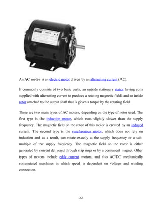 An AC motor is an electric motor driven by an alternating current (AC). 
It commonly consists of two basic parts, an outside stationary stator having coils 
supplied with alternating current to produce a rotating magnetic field, and an inside 
rotor attached to the output shaft that is given a torque by the rotating field. 
There are two main types of AC motors, depending on the type of rotor used. The 
first type is the induction motor, which runs slightly slower than the supply 
frequency. The magnetic field on the rotor of this motor is created by an induced 
current. The second type is the synchronous motor, which does not rely on 
induction and as a result, can rotate exactly at the supply frequency or a sub-multiple 
of the supply frequency. The magnetic field on the rotor is either 
generated by current delivered through slip rings or by a permanent magnet. Other 
types of motors include eddy current motors, and also AC/DC mechanically 
commutated machines in which speed is dependent on voltage and winding 
connection. 
22 
 