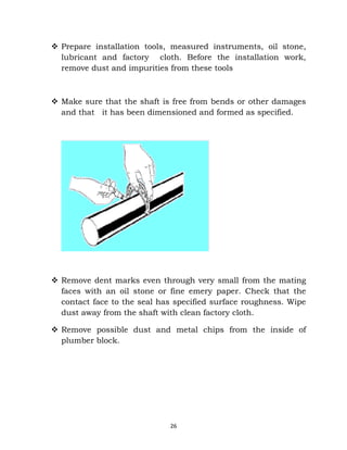  Prepare installation tools, measured instruments, oil stone, 
lubricant and factory cloth. Before the installation work, 
remove dust and impurities from these tools 
 Make sure that the shaft is free from bends or other damages 
and that it has been dimensioned and formed as specified. 
 Remove dent marks even through very small from the mating 
faces with an oil stone or fine emery paper. Check that the 
contact face to the seal has specified surface roughness. Wipe 
dust away from the shaft with clean factory cloth. 
 Remove possible dust and metal chips from the inside of 
plumber block. 
26 
 