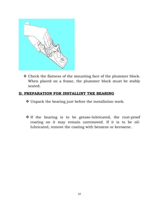  Check the flatness of the mounting face of the plummer block. 
When placed on a frame, the plummer block must be stably 
seated. 
II. PREPARATION FOR INSTALLINT THE BEARING 
 Unpack the bearing just before the installation work. 
 If the bearing is to be grease-lubricated, the rust-proof 
coating on it may remain unremoved. If it is to be oil-lubricated, 
remove the coating with benzene or kerosene. 
27 
 
