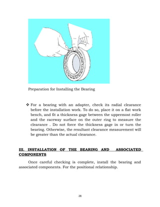 Preparation for Installing the Bearing 
 For a bearing with an adapter, check its radial clearance 
before the installation work. To do so, place it on a flat work 
bench, and fit a thickness gage between the uppermost roller 
and the raceway surface on the outer ring to measure the 
clearance . Do not force the thickness gage in or turn the 
bearing. Otherwise, the resultant clearance measurement will 
be greater than the actual clearance. 
III. INSTALLATION OF THE BEARING AND ASSOCIATED 
COMPONENTS 
Once careful checking is complete, install the bearing and 
associated components. For the positional relationship. 
28 
 