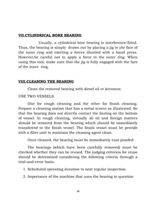 VII.CYLINDRICAL BORE BEARING 
Usually, a cylindrical bore bearing is interference-fitted. 
Thus, the bearing is simply drawn out by placing a jig to yhr face of 
the inner ring and exerting a forces illustied with a hand press. 
However,be careful not to apply a force to the outer ring. When 
using this tool, make sure that the jig is fully engaged with the face 
of the inner ring. 
VIII.CLEANING THE BEARING 
Clean the removed bearing with diesel oil or kerosene. 
USE TWO VESSELS. 
One for rough cleaning and the other for finish cleaning. 
Prepare a cleaning station that has a metal screen as illustrated. So 
that the bearing does not directly contact the fouling on the bottom 
of vessel. In rough cleaning, virtually all oil and foreign matters 
should be removed from the bearing which should be immediately 
transferred to the finish vessel. The finish vessel must be provide 
with a filter unit to maintain the cleaning agent clean. 
Once cleaned, the bearing must be immediately rust-proofed. 
The bearings (which have been carefully removed) must be 
checked whether they can be reused. The judging criterion for reuse 
should be determined considering the following criteria through a 
trial-and-error basis. 
1. Scheduled operating duration to next regular inspection. 
2. Importance of the machine that uses the bearing in question 
34 
 