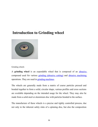Introduction to Grinding wheel 
Grinding wheels 
A grinding wheel is an expendable wheel that is composed of an abrasive 
compound used for various grinding (abrasive cutting) and abrasive machining 
operations. They are used in grinding machines. 
The wheels are generally made from a matrix of coarse particles pressed and 
bonded together to form a solid, circular shape, various profiles and cross sections 
are available depending on the intended usage for the wheel. They may also be 
made from a solid steel or aluminium disc with particles bonded to the surface. 
The manufacture of these wheels is a precise and tightly controlled process, due 
not only to the inherent safety risks of a spinning disc, but also the composition 
36 
 