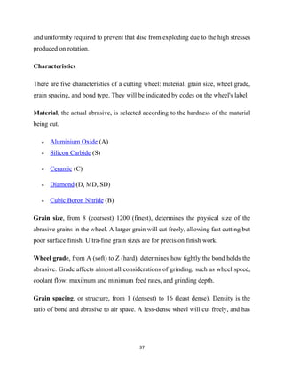 and uniformity required to prevent that disc from exploding due to the high stresses 
produced on rotation. 
Characteristics 
There are five characteristics of a cutting wheel: material, grain size, wheel grade, 
grain spacing, and bond type. They will be indicated by codes on the wheel's label. 
Material, the actual abrasive, is selected according to the hardness of the material 
being cut. 
· Aluminium Oxide (A) 
· Silicon Carbide (S) 
· Ceramic (C) 
· Diamond (D, MD, SD) 
· Cubic Boron Nitride (B) 
Grain size, from 8 (coarsest) 1200 (finest), determines the physical size of the 
abrasive grains in the wheel. A larger grain will cut freely, allowing fast cutting but 
poor surface finish. Ultra-fine grain sizes are for precision finish work. 
Wheel grade, from A (soft) to Z (hard), determines how tightly the bond holds the 
abrasive. Grade affects almost all considerations of grinding, such as wheel speed, 
coolant flow, maximum and minimum feed rates, and grinding depth. 
Grain spacing, or structure, from 1 (densest) to 16 (least dense). Density is the 
ratio of bond and abrasive to air space. A less-dense wheel will cut freely, and has 
37 
 