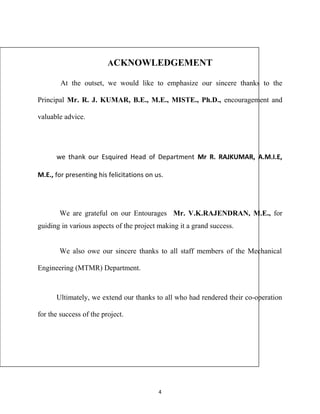 ACKNOWLEDGEMENT 
At the outset, we would like to emphasize our sincere thanks to the 
Principal Mr. R. J. KUMAR, B.E., M.E., MISTE., Ph.D., encouragement and 
valuable advice. 
we thank our Esquired Head of Department Mr R. RAJKUMAR, A.M.I.E, 
M.E., for presenting his felicitations on us. 
We are grateful on our Entourages Mr. V.K.RAJENDRAN, M.E., for 
guiding in various aspects of the project making it a grand success. 
We also owe our sincere thanks to all staff members of the Mechanical 
Engineering (MTMR) Department. 
Ultimately, we extend our thanks to all who had rendered their co-operation 
for the success of the project. 
4 
 