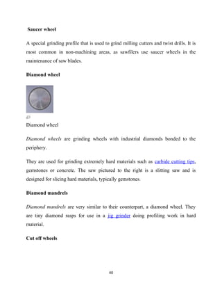 Saucer wheel 
A special grinding profile that is used to grind milling cutters and twist drills. It is 
most common in non-machining areas, as sawfilers use saucer wheels in the 
maintenance of saw blades. 
Diamond wheel 
Diamond wheel 
Diamond wheels are grinding wheels with industrial diamonds bonded to the 
periphery. 
They are used for grinding extremely hard materials such as carbide cutting tips, 
gemstones or concrete. The saw pictured to the right is a slitting saw and is 
designed for slicing hard materials, typically gemstones. 
Diamond mandrels 
Diamond mandrels are very similar to their counterpart, a diamond wheel. They 
are tiny diamond rasps for use in a jig grinder doing profiling work in hard 
material. 
Cut off wheels 
40 
 