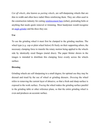 Cut off wheels, also known as parting wheels, are self-sharpening wheels that are 
thin in width and often have radial fibres reinforcing them. They are often used in 
the construction industry for cutting reinforcement bars (rebar), protruding bolts or 
anything that needs quick removal or trimming. Most handymen would recognise 
an angle grinder and the discs they use. 
Use 
To use the grinding wheel it must first be clamped to the grinding machine. The 
wheel type (e.g. cup or plain wheel below) fit freely on their supporting arbors, the 
necessary clamping force to transfer the rotary motion being applied to the wheels 
side by identically sized flanges (metal discs). The paper blotter shown in the 
images is intended to distribute this clamping force evenly across the wheels 
surface. 
Dressing 
Grinding wheels are self sharpening to a small degree; for optimal use they may be 
dressed and trued by the use of wheel or grinding dressers. Dressing the wheel 
refers to removing the current layer of abrasive, so that a fresh and sharp surface is 
exposed to the work surface. Trueing the wheel makes the grinding surface parallel 
to the grinding table or other reference plane, so that the entire grinding wheel is 
even and produces an accurate surface. 
41 
 