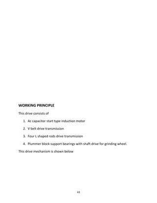 WORKING PRINCIPLE 
This drive consists of 
1. Ac capacitor start type induction motor 
2. V belt drive transmission 
3. Four L shaped rods drive transmission 
4. Plummer block support bearings with shaft drive for grinding wheel. 
This drive mechanism is shown below 
43 
 