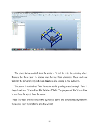 The power is transmitted from the motor , V belt drive to the grinding wheel 
through the these four L shaped rods having 8mm diameter. These rods are 
transmit the power in perpendicular directions and sliding in two cylinders. 
The power is transmitted from the motor to the grinding wheel through four L 
shaped rods and V belt drive.The belt is a V belt . The purpose of this V belt drive 
is to reduce the speed from the motor. 
These four rods are slide inside the cylindrical barrel and simultaneously transmit 
the power from the motor to grinding wheel. 
44 
 