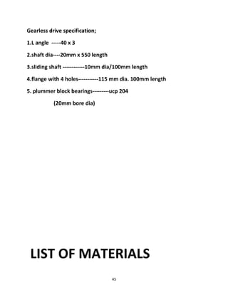 Gearless drive specification; 
1.L angle -----40 x 3 
2.shaft dia----20mm x 550 length 
3.sliding shaft ------------10mm dia/100mm length 
4.flange with 4 holes-----------115 mm dia. 100mm length 
5. plummer block bearings---------ucp 204 
(20mm bore dia) 
LIST OF MATERIALS 
45 
 