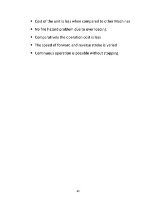  Cost of the unit is less when compared to other Machines 
 No fire hazard problem due to over loading 
 Comparatively the operation cost is less 
 The speed of forward and reverse stroke is varied 
 Continuous operation is possible without stopping 
49 
 