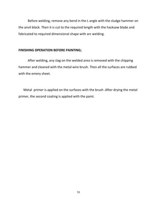 Before welding, remove any bend in the L angle with the sludge hammer on 
the anvil block. Then it is cut to the required length with the hacksaw blade and 
fabricated to required dimensional shape with arc welding. 
FINISHING OPERATION BEFORE PAINTING; 
After welding, any slag on the welded area is removed with the chipping 
hammer and cleaned with the metal wire brush. Then all the surfaces are rubbed 
with the emery sheet. 
Metal primer is applied on the surfaces with the brush .After drying the metal 
primer, the second coating is applied with the paint. 
55 
 