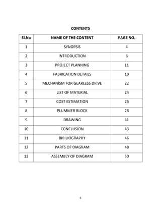 CONTENTS 
Sl.No NAME OF THE CONTENT PAGE NO. 
1 SYNOPSIS 4 
2 INTRODUCTION 6 
3 PROJECT PLANNING 11 
4 FABRICATION DETAILS 19 
5 MECHANISM FOR GEARLESS DRIVE 22 
6 LIST OF MATERIAL 24 
7 COST ESTIMATION 26 
8 PLUMMER BLOCK 28 
9 DRAWING 41 
10 CONCLUSION 43 
11 BIBILIOGRAPHY 46 
12 PARTS OF DIAGRAM 48 
13 ASSEMBLY OF DIAGRAM 50 
6 
 