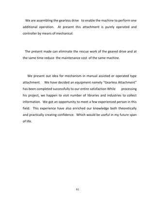 We are assembling the gearless drive to enable the machine to perform one 
additional operation. At present this attachment is purely operated and 
controller by means of mechanical. 
The present made can eliminate the rescue work of the geared drive and at 
the same time reduce the maintenance cost of the same machine. 
We present out idea for mechanism in manual assisted or operated type 
attachment. We have decided an equipment namely “Gearless Attachment” 
has been completed successfully to our entire satisfaction While processing 
his project, we happen to visit number of libraries and industries to collect 
information. We got an opportunity to meet a few experienced person in this 
field. This experience have also enriched our knowledge both theoretically 
and practically creating confidence. Which would be useful in my future span 
of life. 
61 
 