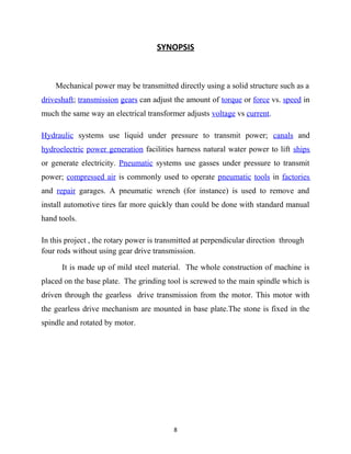 SYNOPSIS 
Mechanical power may be transmitted directly using a solid structure such as a 
driveshaft; transmission gears can adjust the amount of torque or force vs. speed in 
much the same way an electrical transformer adjusts voltage vs current. 
Hydraulic systems use liquid under pressure to transmit power; canals and 
hydroelectric power generation facilities harness natural water power to lift ships 
or generate electricity. Pneumatic systems use gasses under pressure to transmit 
power; compressed air is commonly used to operate pneumatic tools in factories 
and repair garages. A pneumatic wrench (for instance) is used to remove and 
install automotive tires far more quickly than could be done with standard manual 
hand tools. 
In this project , the rotary power is transmitted at perpendicular direction through 
four rods without using gear drive transmission. 
It is made up of mild steel material. The whole construction of machine is 
placed on the base plate. The grinding tool is screwed to the main spindle which is 
driven through the gearless drive transmission from the motor. This motor with 
the gearless drive mechanism are mounted in base plate.The stone is fixed in the 
spindle and rotated by motor. 
8 
 
