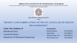 Under The Guidance of
PRASHANT.M.D
Assistant Professor,
Department Of Mechanical Engineering
“DESIGN AND FABRICATION OF MULTI-ANGULAR GEARLESS
TRANSMISSION”
SIDDAGANGA INSTITUTE OF TECHNOLOGY, TUMAKURU
(An autonomous Institution under Visvesvaraya Technological University recognised by AICTE, Accredited by NBA, New Delhi)
TUMKUR -572 103, Karnataka, INDIA
MINI PROJECT PRESENTATION
Titled
Presented By
Kartik Kulkarni 1SI15ME062
Akash Bana 1SI15ME013
Akshay Kumar Y B 1SI15ME015
Kiran Kumar K R 1SI15ME065
 