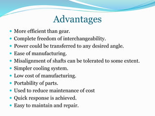 Advantages
 More efficient than gear.
 Complete freedom of interchangeability.
 Power could be transferred to any desired angle.
 Ease of manufacturing.
 Misalignment of shafts can be tolerated to some extent.
 Simpler cooling system.
 Low cost of manufacturing.
 Portability of parts.
 Used to reduce maintenance of cost
 Quick response is achieved.
 Easy to maintain and repair.
 