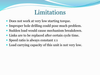 Limitations
 Does not work at very low starting torque.
 Improper hole drilling could pose much problem.
 Sudden load would cause mechanism breakdown.
 Links are to be replaced after certain cycle time.
 Speed ratio is always constant 1:1
 Load carrying capacity of this unit is not very low.
 