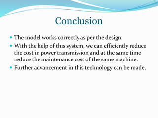 Conclusion
 The model works correctly as per the design.
 With the help of this system, we can efficiently reduce
the cost in power transmission and at the same time
reduce the maintenance cost of the same machine.
 Further advancement in this technology can be made.
 