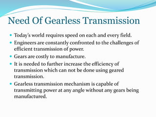 Need Of Gearless Transmission
 Today’s world requires speed on each and every field.
 Engineers are constantly confronted to the challenges of
efficient transmission of power.
 Gears are costly to manufacture.
 It is needed to further increase the efficiency of
transmission which can not be done using geared
transmission.
 Gearless transmission mechanism is capable of
transmitting power at any angle without any gears being
manufactured.
 