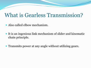What is Gearless Transmission?
 Also called elbow mechanism.
 It is an ingenious link mechanism of slider and kinematic
chain principle.
 Transmits power at any angle without utilizing gears.
 