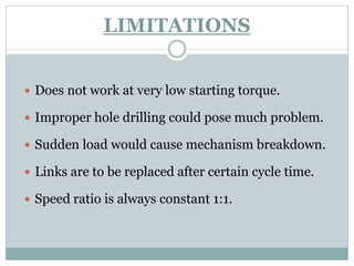 LIMITATIONS
 Does not work at very low starting torque.
 Improper hole drilling could pose much problem.
 Sudden load would cause mechanism breakdown.
 Links are to be replaced after certain cycle time.
 Speed ratio is always constant 1:1.
 