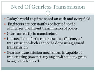 Need Of Gearless Transmission
 Today’s world requires speed on each and every field.
 Engineers are constantly confronted to the
challenges of efficient transmission of power.
 Gears are costly to manufacture.
 It is needed to further increase the efficiency of
transmission which cannot be done using geared
transmission
 Gearless transmission mechanism is capable of
transmitting power at any angle without any gears
being manufactured.
 