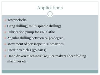 Applications
 Tower clocks
 Gang drilling( multi spindle drilling)
 Lubrication pump for CNC lathe
 Angular drilling between 0- 90 degree
 Movement of periscope in submarines
 Used in vehicles (go-carts)
 Hand driven machines like juice makers sheet folding
machines etc.
 