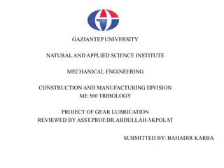 GAZIANTEP UNIVERSITY
NATURAL AND APPLIED SCIENCE INSTITUTE
MECHANICAL ENGINEERING
CONSTRUCTION AND MANUFACTURING DIVISION
ME 560 TRIBOLOGY
PROJECT OF GEAR LUBRICATION
REVIEWED BY ASST.PROF.DR.ABDULLAH AKPOLAT
SUBMITTED BY: BAHADIR KARBA
 