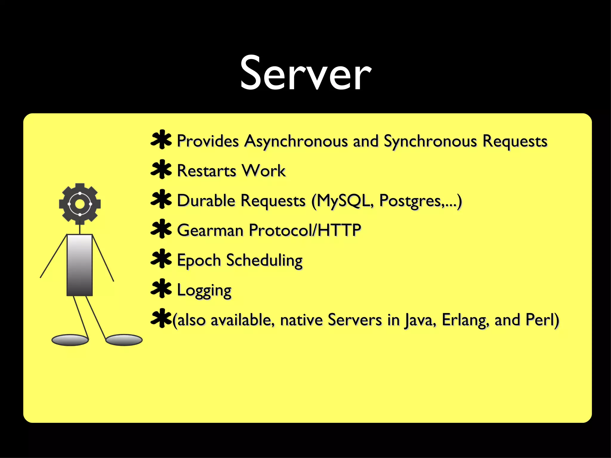 Server
Provides Asynchronous and Synchronous Requests
Restarts Work
Durable Requests (MySQL, Postgres,...)
Gearman Protocol/HTTP
Epoch Scheduling
Logging
(also available, native Servers in Java, Erlang, and Perl)
 