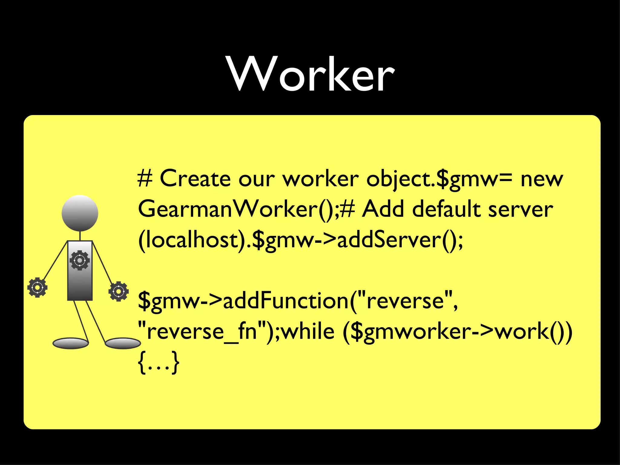 Worker
# Create our worker object.$gmw= new
GearmanWorker();# Add default server
(localhost).$gmw->addServer();

$gmw->addFunction("reverse",
"reverse_fn");while ($gmworker->work())
{…}
 