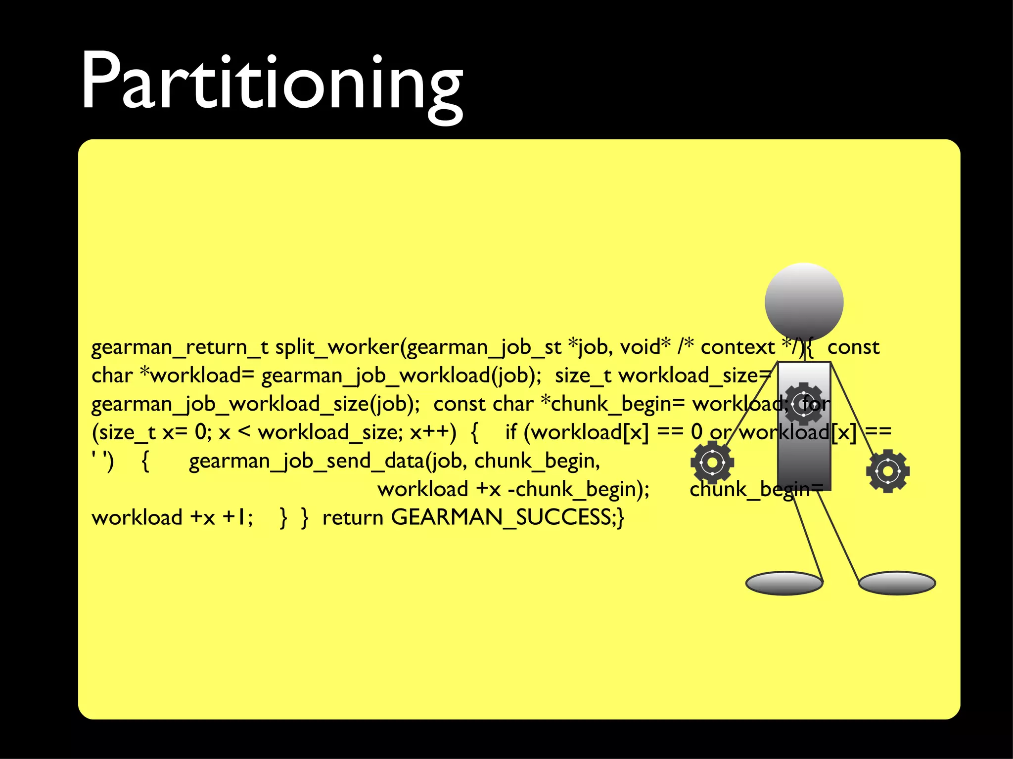 Partitioning

gearman_return_t split_worker(gearman_job_st *job, void* /* context */){ const
char *workload= gearman_job_workload(job); size_t workload_size=
gearman_job_workload_size(job); const char *chunk_begin= workload; for
(size_t x= 0; x < workload_size; x++) { if (workload[x] == 0 or workload[x] ==
' ') {    gearman_job_send_data(job, chunk_begin,
                             workload +x -chunk_begin);    chunk_begin=
workload +x +1; } } return GEARMAN_SUCCESS;}
 