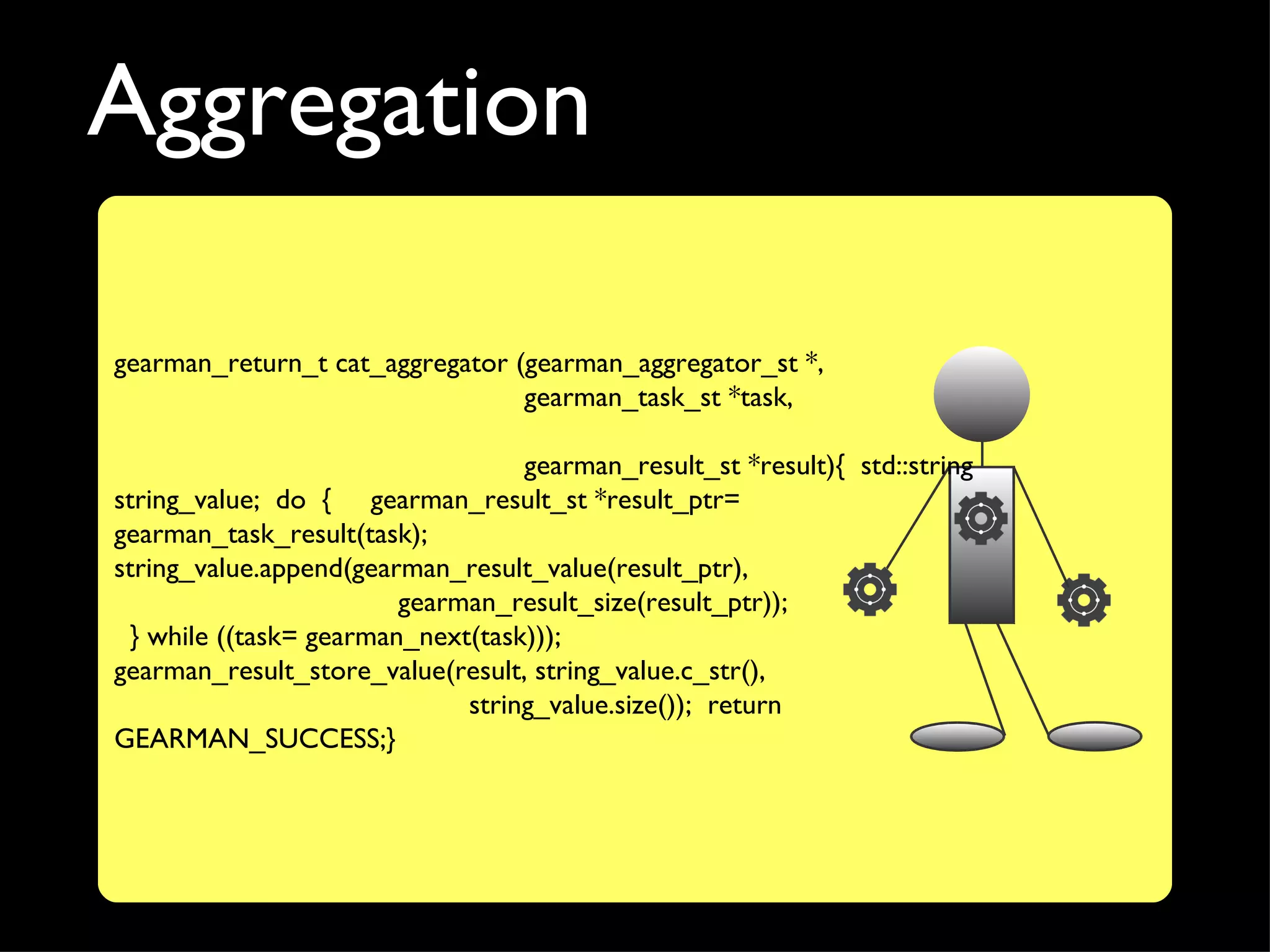 Aggregation

gearman_return_t cat_aggregator (gearman_aggregator_st *,
                                 gearman_task_st *task,

                                  gearman_result_st *result){ std::string
string_value; do { gearman_result_st *result_ptr=
gearman_task_result(task);
string_value.append(gearman_result_value(result_ptr),
                        gearman_result_size(result_ptr));
 } while ((task= gearman_next(task)));
gearman_result_store_value(result, string_value.c_str(),
                             string_value.size()); return
GEARMAN_SUCCESS;}
 