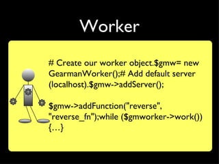 Worker
# Create our worker object.$gmw= new
GearmanWorker();# Add default server
(localhost).$gmw->addServer();

$gmw->addFunction("reverse",
"reverse_fn");while ($gmworker->work())
{…}
 