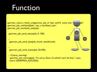 Function
gearman_return_t fetch_url(gearman_job_st *job, void*){ const char *workload=
gearman_job_workload(job); size_t workload_size=
gearman_job_workload_size(job);

 gearman_job_send_status(job, 0, 100);

…
 gearman_job_send_data(job, chunk, sizeofchunk);

…
 gearman_job_send_status(job, 50,100);

… if (issue_warning)
  gearman_job_warning(job, “I'm sorry, Dave. I'm afraid I can't do that.”, size);
 return GEARMAN_SUCCESS;}
 