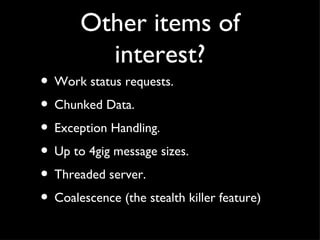 Other items of
         interest?
• Work status requests.
• Chunked Data.
• Exception Handling.
• Up to 4gig message sizes.
• Threaded server.
• Coalescence (the stealth killer feature)
 
