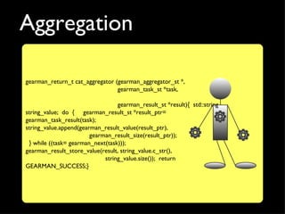 Aggregation

gearman_return_t cat_aggregator (gearman_aggregator_st *,
                                 gearman_task_st *task,

                                  gearman_result_st *result){ std::string
string_value; do { gearman_result_st *result_ptr=
gearman_task_result(task);
string_value.append(gearman_result_value(result_ptr),
                        gearman_result_size(result_ptr));
 } while ((task= gearman_next(task)));
gearman_result_store_value(result, string_value.c_str(),
                             string_value.size()); return
GEARMAN_SUCCESS;}
 