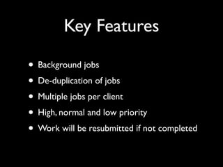 Key Features

• Background jobs
• De-duplication of jobs
• Multiple jobs per client
• High, normal and low priority
• Work will be resubmitted if not completed
 