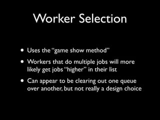 Worker Selection

• Uses the “game show method”
• Workers that do multiple jobs will more
  likely get jobs “higher” in their list
• Can appear to be clearing out one queue
  over another, but not really a design choice
 