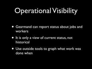 Operational Visibility

• Gearmand can report status about jobs and
  workers
• It is only a view of current status, not
  historical
• Use outside tools to graph what work was
  done when
 