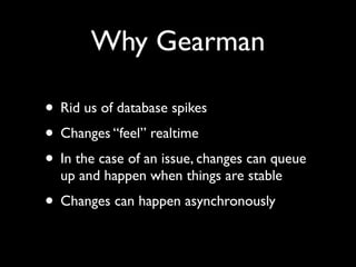 Why Gearman

• Rid us of database spikes
• Changes “feel” realtime
• In the case of an issue, changes can queue
  up and happen when things are stable
• Changes can happen asynchronously
 