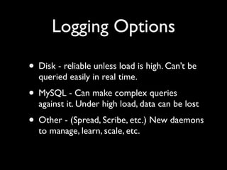 Logging Options

• Disk - reliable unless load is high. Can’t be
  queried easily in real time.
• MySQL - Can make complex queries
  against it. Under high load, data can be lost
• Other - (Spread, Scribe, etc.) New daemons
  to manage, learn, scale, etc.
 
