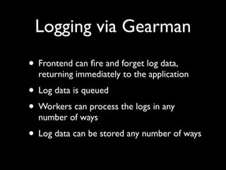 Logging via Gearman
• Frontend can ﬁre and forget log data,
  returning immediately to the application
• Log data is queued
• Workers can process the logs in any
  number of ways
• Log data can be stored any number of ways
 