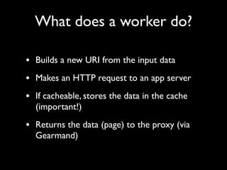 What does a worker do?

• Builds a new URI from the input data
• Makes an HTTP request to an app server
• If cacheable, stores the data in the cache
  (important!)

• Returns the data (page) to the proxy (via
  Gearmand)
 