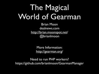 The Magical
 World of Gearman
                  Brian Moon
                 dealnews.com
          http://brian.moonspot.net/
                 @brianlmoon


             More Information:
             http://gearman.org/

            Need to run PHP workers?
https://github.com/brianlmoon/GearmanManager
 