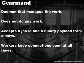 Gearmand
Daemon that manages the work.

Does not do any work.

Accepts a job id and a binary payload from
clients.

Workers keep connections open at all
times.

                           http://www.ﬂickr.com/photos/andrefromont/4896802557
 