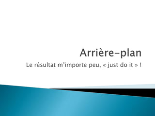 Le résultat m’importe peu, « just do it » !
 