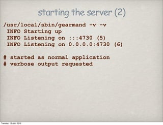 starting the server (2)
/usr/local/sbin/gearmand -v -v
INFO Starting up
INFO Listening on :::4730 (5)
INFO Listening on 0.0.0.0:4730 (6)
# started as normal application
# verbose output requested
Tuesday, 13 April 2010
 