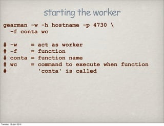 starting the worker
gearman -w -h hostname -p 4730 
-f conta wc
# -w = act as worker
# -f = function
# conta = function name
# wc = command to execute when function
# 'conta' is called
Tuesday, 13 April 2010
 